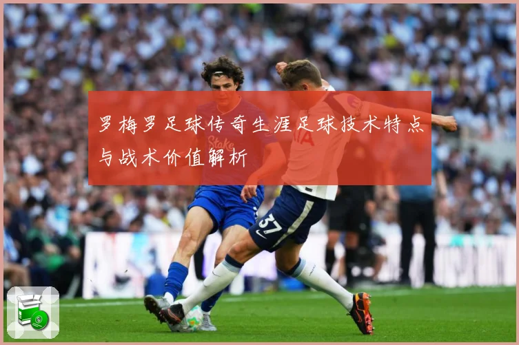 罗梅罗足球传奇生涯足球技术特点与战术价值解析