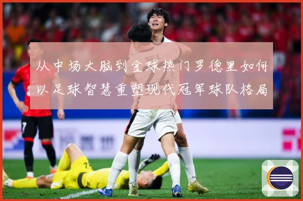 从中场大脑到金球热门罗德里如何以足球智慧重塑现代冠军球队格局解析