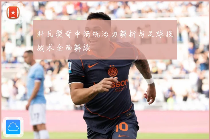 科瓦契奇中场统治力解析与足球技战术全面解读