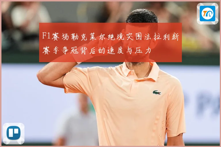 F1赛场勒克莱尔绝境突围法拉利新赛季争冠背后的速度与压力