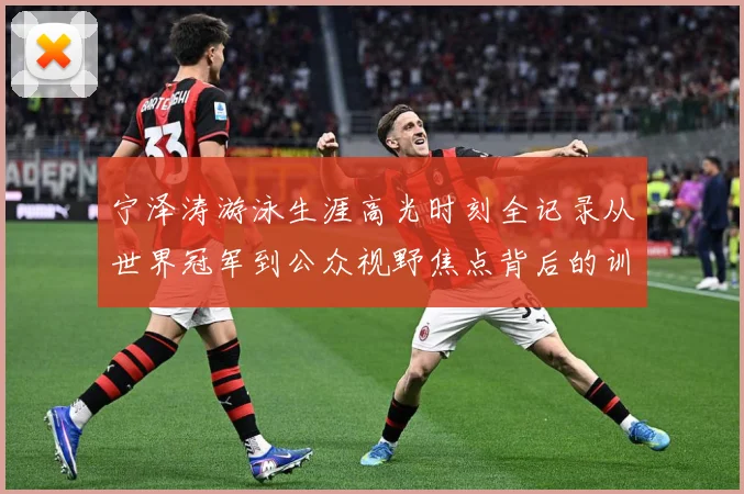 宁泽涛游泳生涯高光时刻全记录从世界冠军到公众视野焦点背后的训练秘诀与成长历程