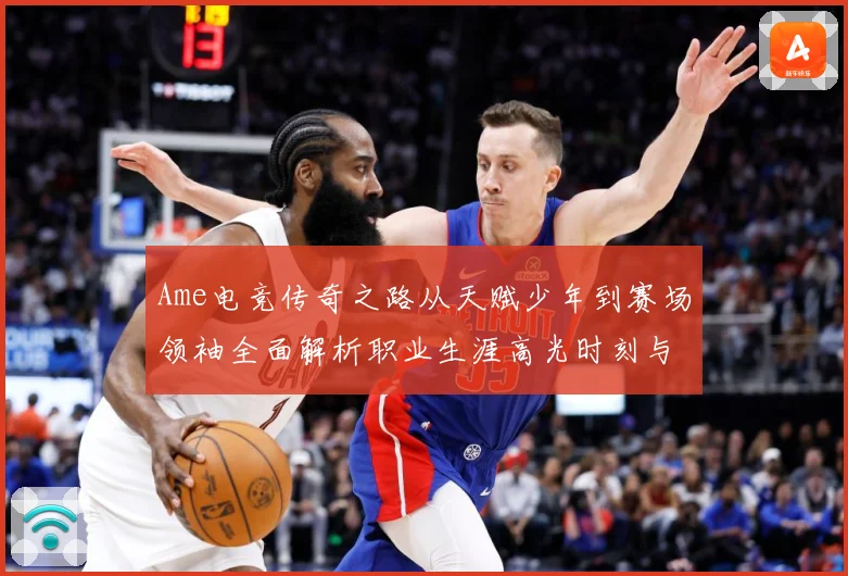 Ame电竞传奇之路从天赋少年到赛场领袖全面解析职业生涯高光时刻与未来展望