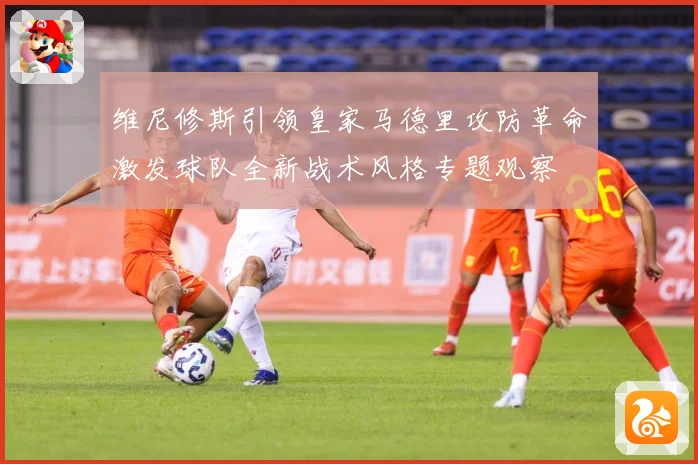 维尼修斯引领皇家马德里攻防革命激发球队全新战术风格专题观察