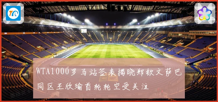 WTA1000罗马站签表揭晓郑钦文萨巴同区王欣瑜首轮轮空受关注