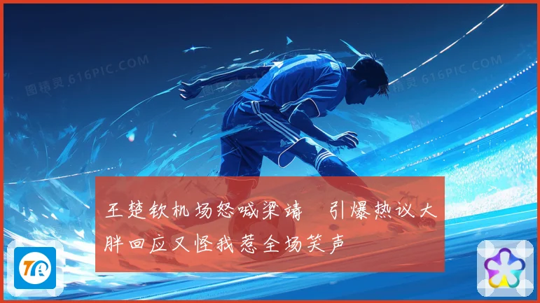 王楚钦机场怒喊梁靖崑引爆热议大胖回应又怪我惹全场笑声