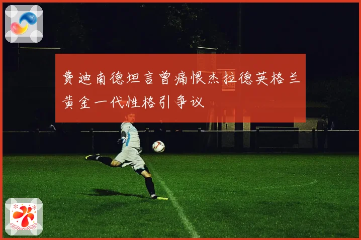 费迪南德坦言曾痛恨杰拉德英格兰黄金一代性格引争议