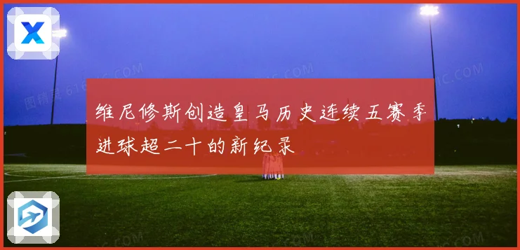 维尼修斯创造皇马历史连续五赛季进球超二十的新纪录
