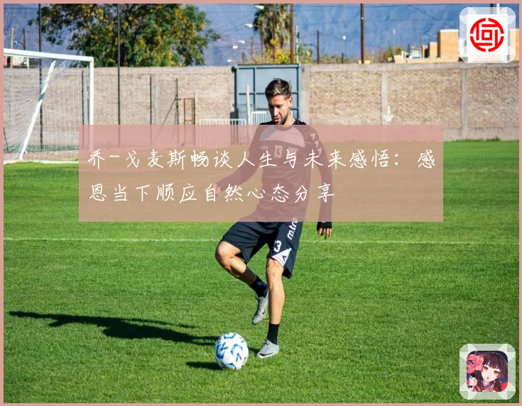 乔-戈麦斯畅谈人生与未来感悟：感恩当下顺应自然心态分享