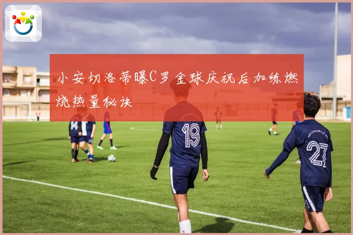 小安切洛蒂曝C罗金球庆祝后加练燃烧热量秘诀