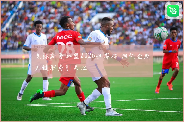 克林斯曼加盟2026世界杯 担任全新关键职务引关注