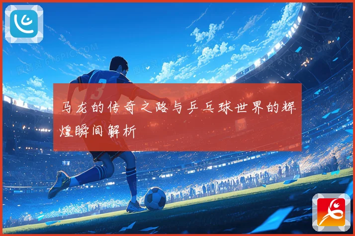 马龙的传奇之路与乒乓球世界的辉煌瞬间解析