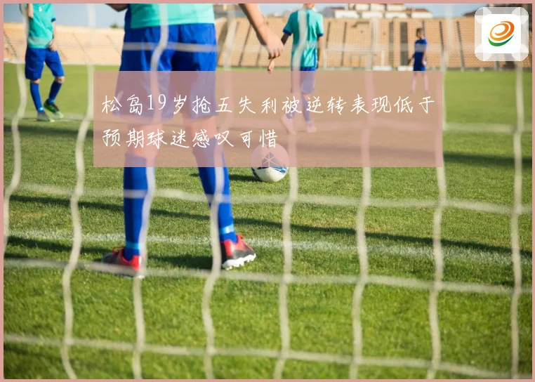 松岛19岁抢五失利被逆转表现低于预期球迷感叹可惜