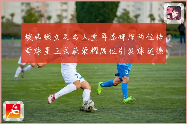 埃弗顿女足名人堂再添辉煌两位传奇球星正式获荣耀席位引发球迷热议