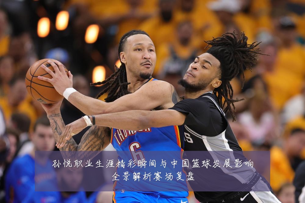 孙悦职业生涯精彩瞬间与中国篮球发展影响全景解析赛场复盘